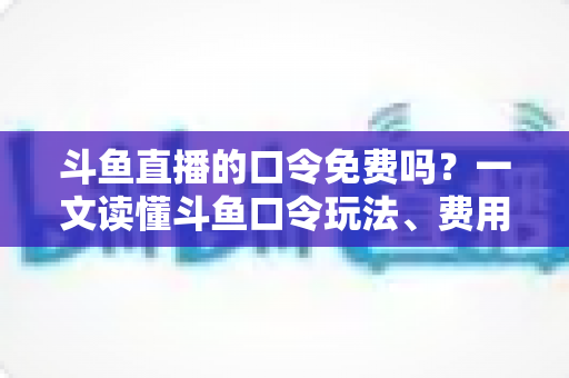 斗鱼直播的口令免费吗？一文读懂斗鱼口令玩法、费用真相与防骗全攻略