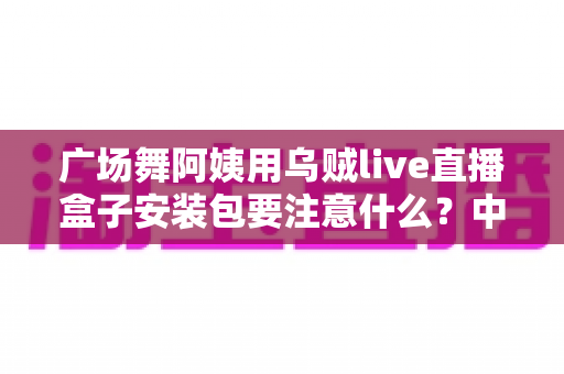广场舞阿姨用乌贼live直播盒子安装包要注意什么？中老年直播新手必看的安全安装与使用全攻略