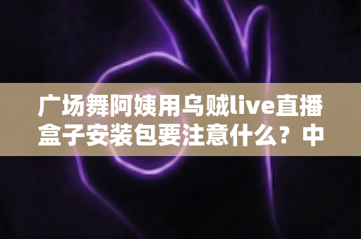 广场舞阿姨用乌贼live直播盒子安装包要注意什么？中老年直播新手必看的安全安装与使用全攻略