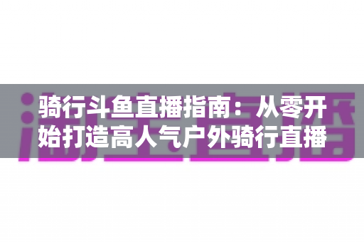 骑行斗鱼直播指南:从零开始打造高人气户外骑行直播间的完整攻略 骑行斗鱼直播指南:从零开始打造高人气户外骑行直播间的完整攻略