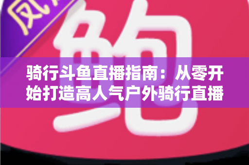 骑行斗鱼直播指南:从零开始打造高人气户外骑行直播间的完整攻略 骑行斗鱼直播指南:从零开始打造高人气户外骑行直播间的完整攻略