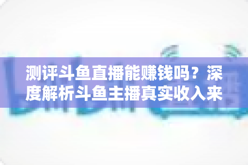 测评斗鱼直播能赚钱吗?深度解析斗鱼主播真实收入来源、入行门槛与新手变现实用指南 测评斗鱼直播能赚钱吗?深度解析斗鱼主播真实收入来源、入行门槛与新手变现实用指南