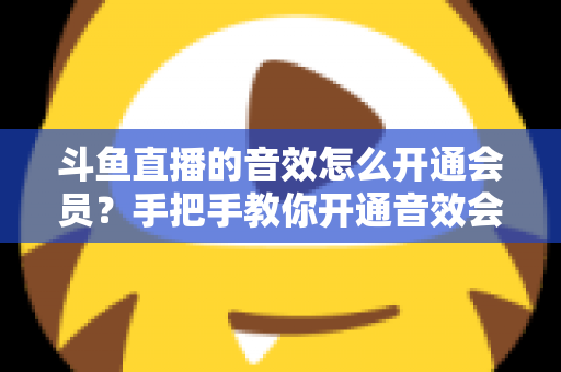斗鱼直播的音效怎么开通会员?手把手教你开通音效会员的完整攻略与费用详解 斗鱼直播的音效怎么开通会员?手把手教你开通音效会员的完整攻略与费用详解