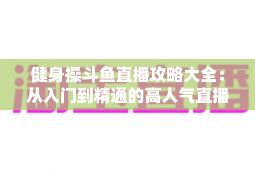 健身操斗鱼直播攻略大全:从入门到精通的高人气直播间养成指南 健身操斗鱼直播攻略大全:从入门到精通的高人气直播间养成指南