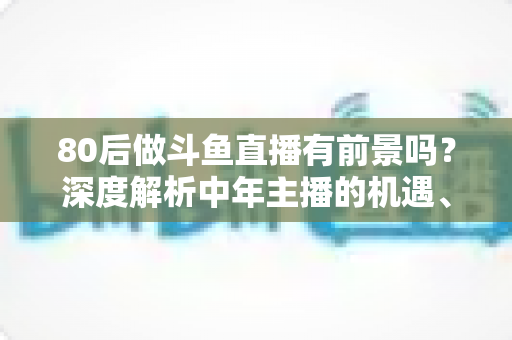 80后做斗鱼直播有前景吗？深度解析中年主播的机遇、挑战与破局之道