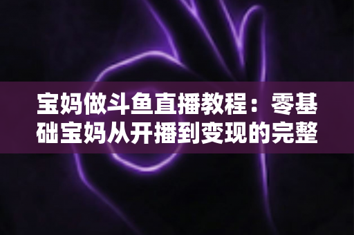 宝妈做斗鱼直播教程:零基础宝妈从开播到变现的完整实战指南 宝妈做斗鱼直播教程:零基础宝妈从开播到变现的完整实战指南