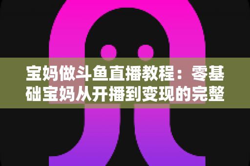 宝妈做斗鱼直播教程：零基础宝妈从开播到变现的完整实战指南