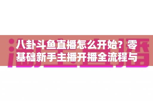 八卦斗鱼直播怎么开始?零基础新手主播开播全流程与人气运营实战指南 八卦斗鱼直播怎么开始?零基础新手主播开播全流程与人气运营实战指南
