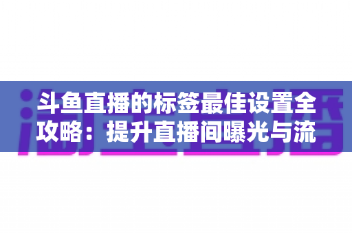 斗鱼直播的标签最佳设置全攻略：提升直播间曝光与流量的实用指南