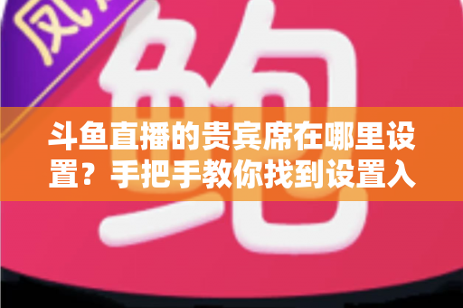斗鱼直播的贵宾席在哪里设置？手把手教你找到设置入口与开启方法