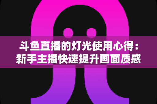 斗鱼直播的灯光使用心得：新手主播快速提升画面质感的打光实战全攻略