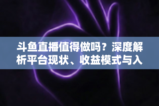 斗鱼直播值得做吗？深度解析平台现状、收益模式与入局建议