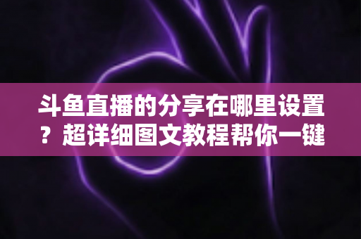 斗鱼直播的分享在哪里设置?超详细图文教程帮你一键开启分享功能 斗鱼直播的分享在哪里设置?超详细图文教程帮你一键开启分享功能