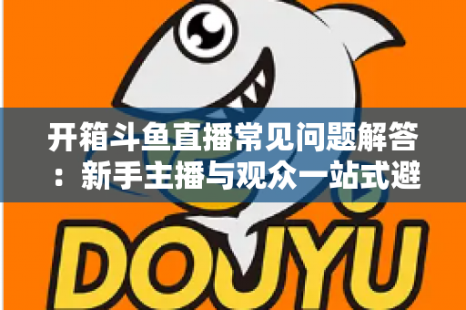 开箱斗鱼直播常见问题解答:新手主播与观众一站式避坑指南 开箱斗鱼直播常见问题解答:新手主播与观众一站式避坑指南