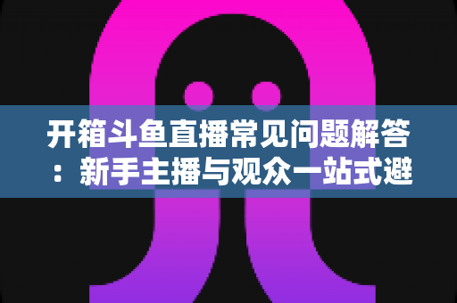 开箱斗鱼直播常见问题解答:新手主播与观众一站式避坑指南 开箱斗鱼直播常见问题解答:新手主播与观众一站式避坑指南