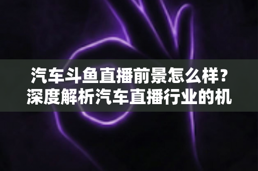 汽车斗鱼直播前景怎么样？深度解析汽车直播行业的机遇、挑战与未来发展趋势