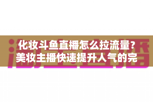 化妆斗鱼直播怎么拉流量？美妆主播快速提升人气的完整实战攻略