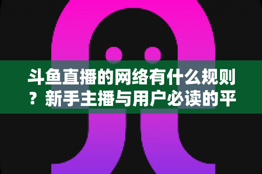 斗鱼直播的网络有什么规则？新手主播与用户必读的平台规范全解析
