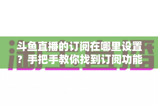 斗鱼直播的订阅在哪里设置?手把手教你找到订阅功能并管理关注提醒 斗鱼直播的订阅在哪里设置?手把手教你找到订阅功能并管理关注提醒