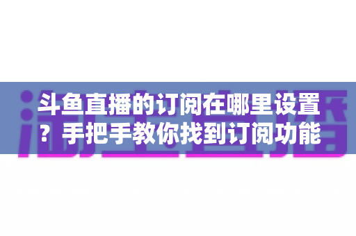 斗鱼直播的订阅在哪里设置？手把手教你找到订阅功能并管理关注提醒