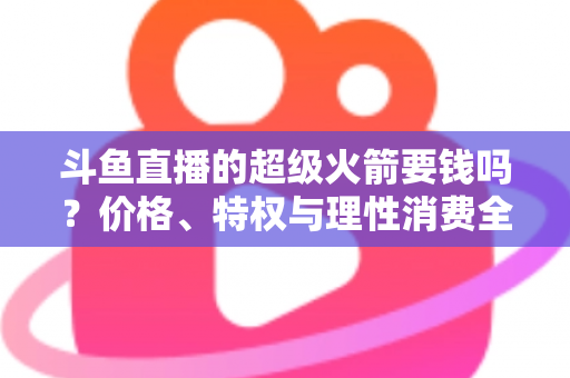 斗鱼直播的超级火箭要钱吗？价格、特权与理性消费全解析