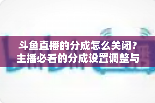 斗鱼直播的分成怎么关闭？主播必看的分成设置调整与解约全流程指南