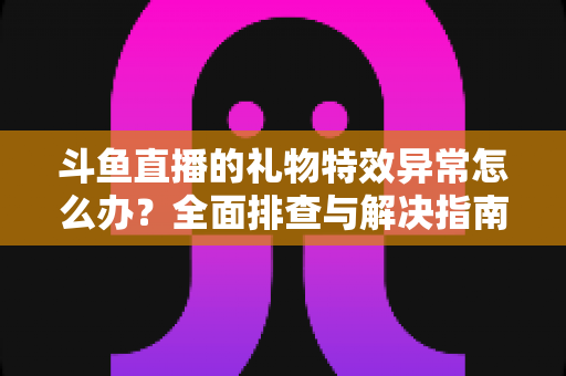 斗鱼直播的礼物特效异常怎么办?全面排查与解决指南助你畅享直播体验 斗鱼直播的礼物特效异常怎么办?全面排查与解决指南助你畅享直播体验