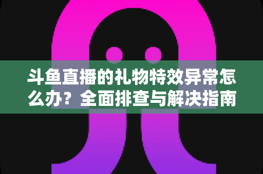 斗鱼直播的礼物特效异常怎么办?全面排查与解决指南助你畅享直播体验 斗鱼直播的礼物特效异常怎么办?全面排查与解决指南助你畅享直播体验