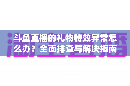 斗鱼直播的礼物特效异常怎么办？全面排查与解决指南助你畅享直播体验