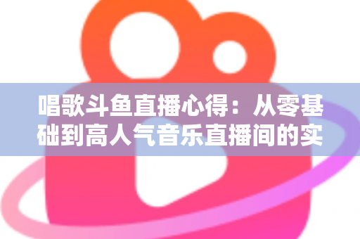 唱歌斗鱼直播心得：从零基础到高人气音乐直播间的实战指南
