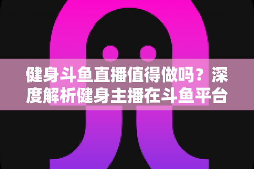 健身斗鱼直播值得做吗？深度解析健身主播在斗鱼平台的机遇、挑战与变现前景