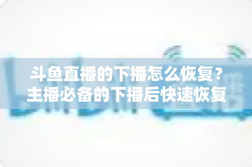 斗鱼直播的下播怎么恢复？主播必备的下播后快速恢复直播、找回数据与挽回人气的全攻略
