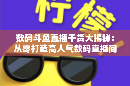 数码斗鱼直播干货大揭秘：从零打造高人气数码直播间的实战指南