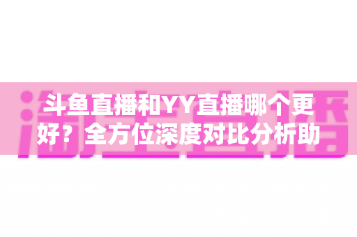 斗鱼直播和YY直播哪个更好？全方位深度对比分析助你选出最适合的直播平台