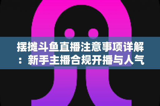 摆摊斗鱼直播注意事项详解:新手主播合规开播与人气暴涨的实用指南 摆摊斗鱼直播注意事项详解:新手主播合规开播与人气暴涨的实用指南