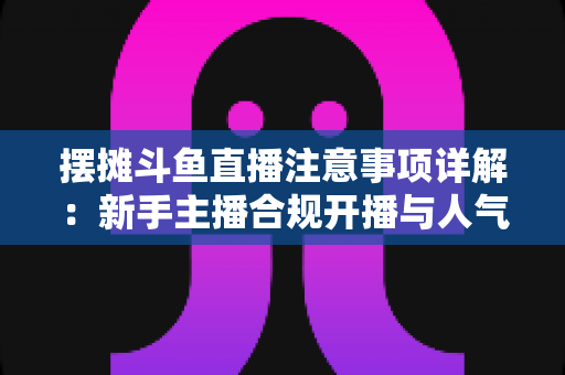 摆摊斗鱼直播注意事项详解:新手主播合规开播与人气暴涨的实用指南 摆摊斗鱼直播注意事项详解:新手主播合规开播与人气暴涨的实用指南