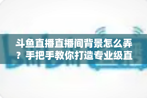 斗鱼直播直播间背景怎么弄？手把手教你打造专业级直播间视觉效果