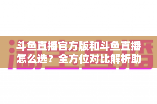 斗鱼直播官方版和斗鱼直播怎么选?全方位对比解析助你做出明智选择 斗鱼直播官方版和斗鱼直播怎么选?全方位对比解析助你做出明智选择