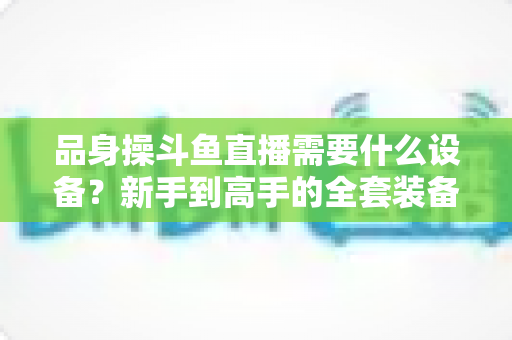 品身操斗鱼直播需要什么设备？新手到高手的全套装备清单与省钱攻略