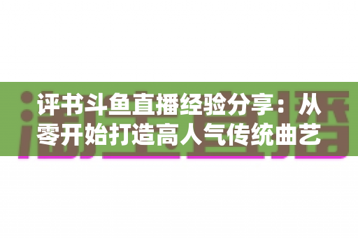 评书斗鱼直播经验分享:从零开始打造高人气传统曲艺直播间的实战指南 评书斗鱼直播经验分享:从零开始打造高人气传统曲艺直播间的实战指南