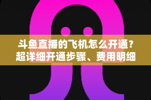 斗鱼直播的飞机怎么开通?超详细开通步骤、费用明细与常见问题一站式指南 斗鱼直播的飞机怎么开通?超详细开通步骤、费用明细与常见问题一站式指南