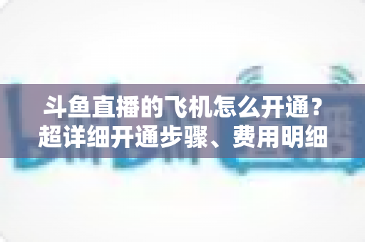 斗鱼直播的飞机怎么开通？超详细开通步骤、费用明细与常见问题一站式指南