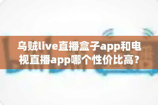 乌贼live直播盒子app和电视直播app哪个性价比高？一文读懂直播软件选购之道