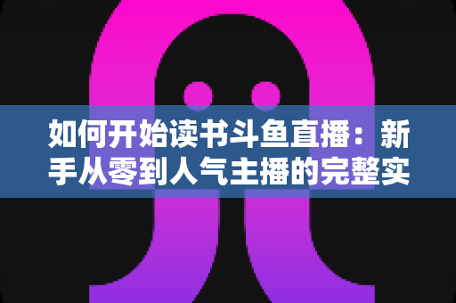 如何开始读书斗鱼直播:新手从零到人气主播的完整实战指南 如何开始读书斗鱼直播:新手从零到人气主播的完整实战指南