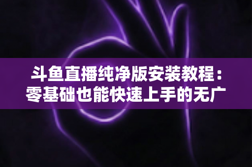 斗鱼直播纯净版安装教程：零基础也能快速上手的无广告观影指南
