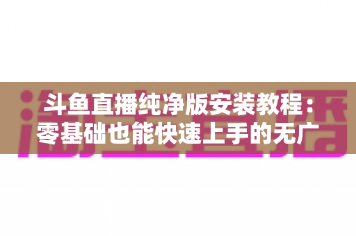 斗鱼直播纯净版安装教程：零基础也能快速上手的无广告观影指南
