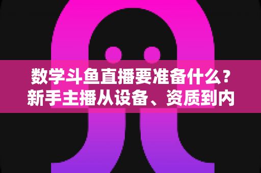 数学斗鱼直播要准备什么？新手主播从设备、资质到内容策划的开播全攻略
