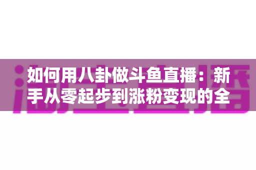 如何用八卦做斗鱼直播:新手从零起步到涨粉变现的全流程实战指南 如何用八卦做斗鱼直播:新手从零起步到涨粉变现的全流程实战指南