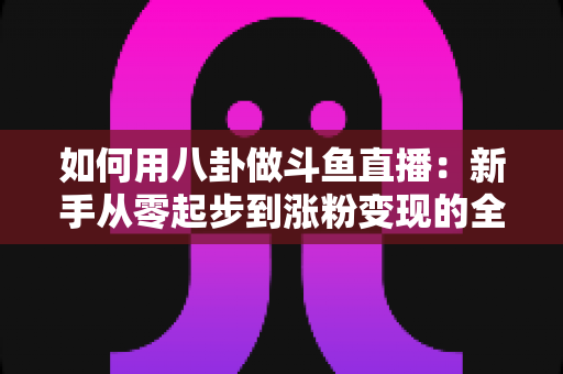 如何用八卦做斗鱼直播:新手从零起步到涨粉变现的全流程实战指南 如何用八卦做斗鱼直播:新手从零起步到涨粉变现的全流程实战指南