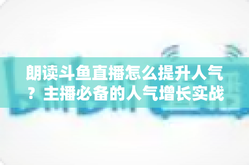 朗读斗鱼直播怎么提升人气?主播必备的人气增长实战全攻略 朗读斗鱼直播怎么提升人气?主播必备的人气增长实战全攻略